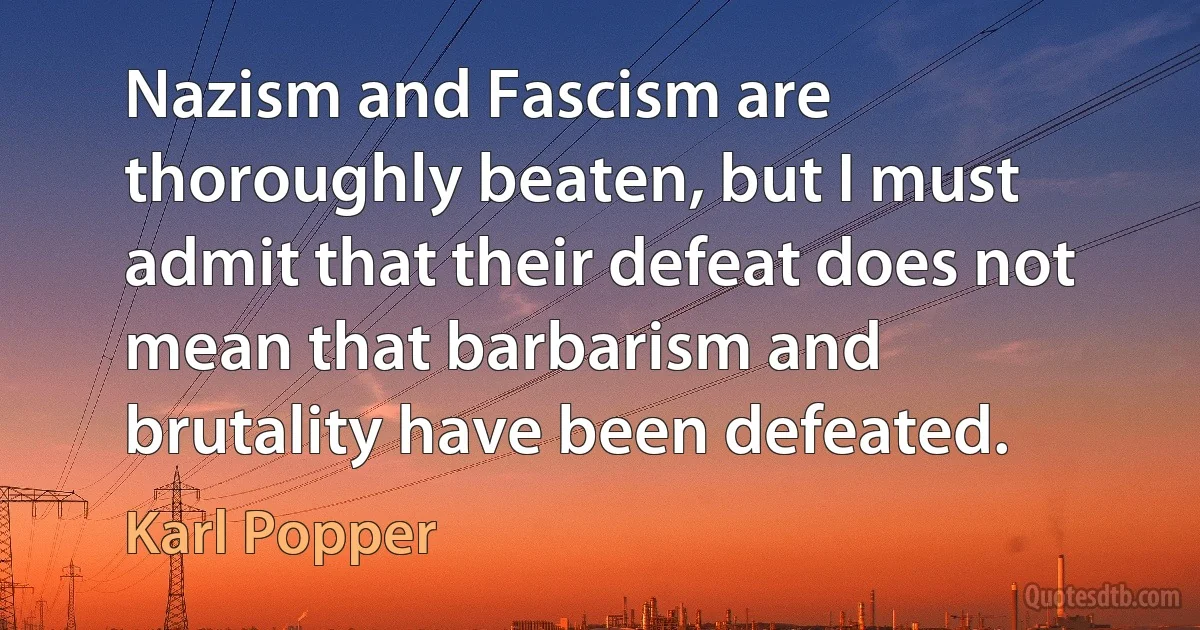 Nazism and Fascism are thoroughly beaten, but I must admit that their defeat does not mean that barbarism and brutality have been defeated. (Karl Popper)