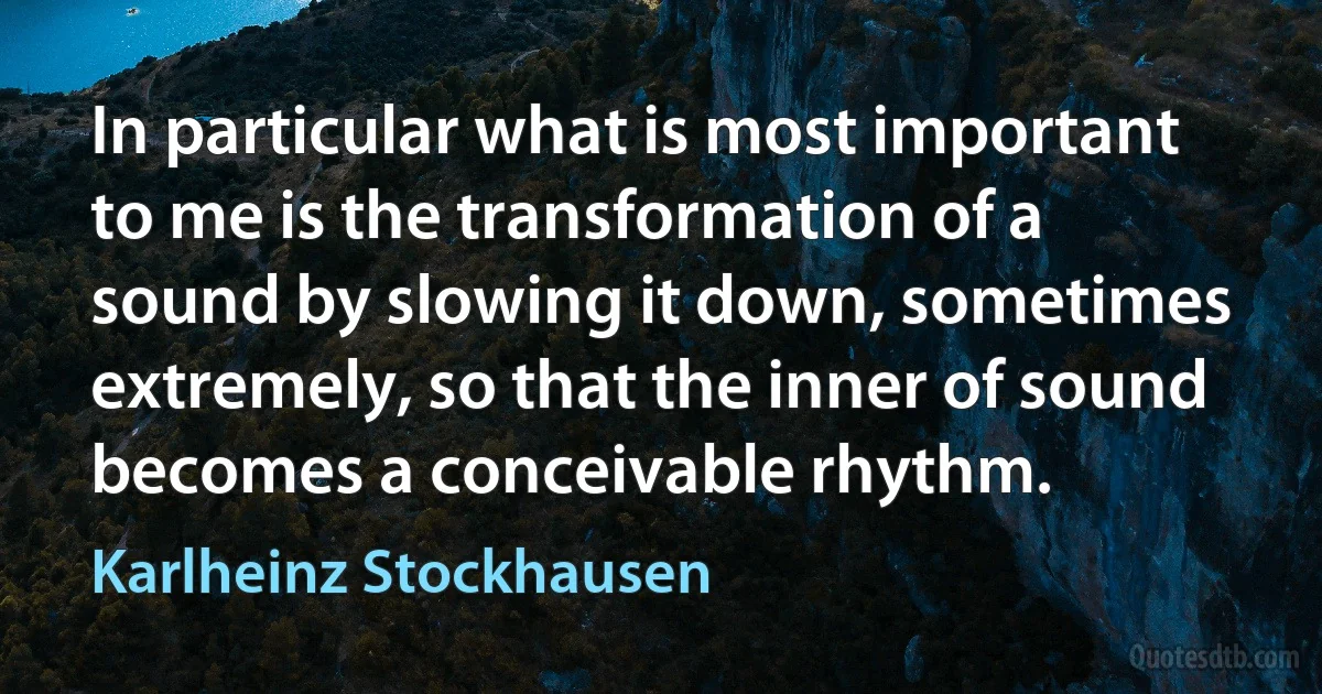 In particular what is most important to me is the transformation of a sound by slowing it down, sometimes extremely, so that the inner of sound becomes a conceivable rhythm. (Karlheinz Stockhausen)