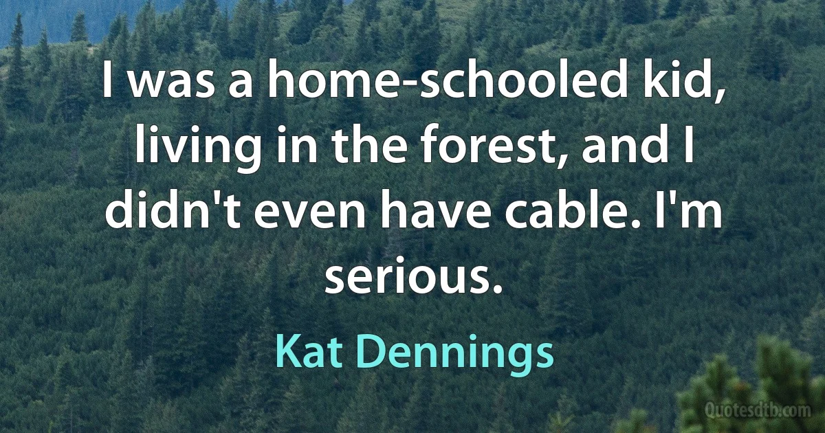 I was a home-schooled kid, living in the forest, and I didn't even have cable. I'm serious. (Kat Dennings)