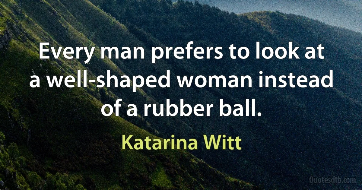 Every man prefers to look at a well-shaped woman instead of a rubber ball. (Katarina Witt)