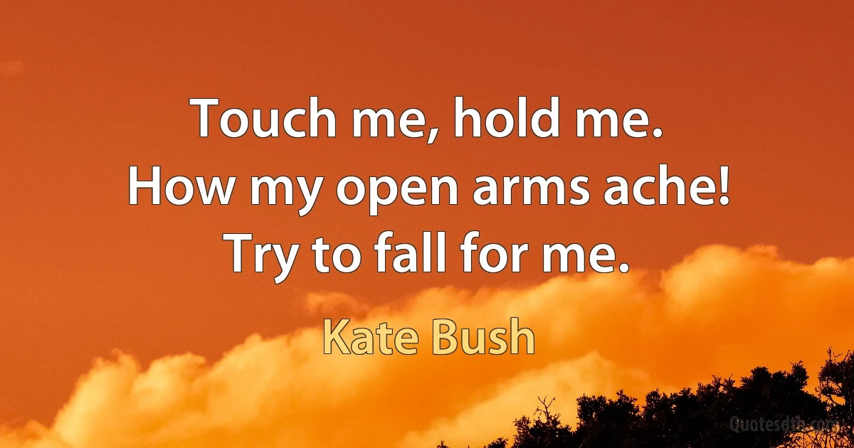 Touch me, hold me.
How my open arms ache!
Try to fall for me. (Kate Bush)