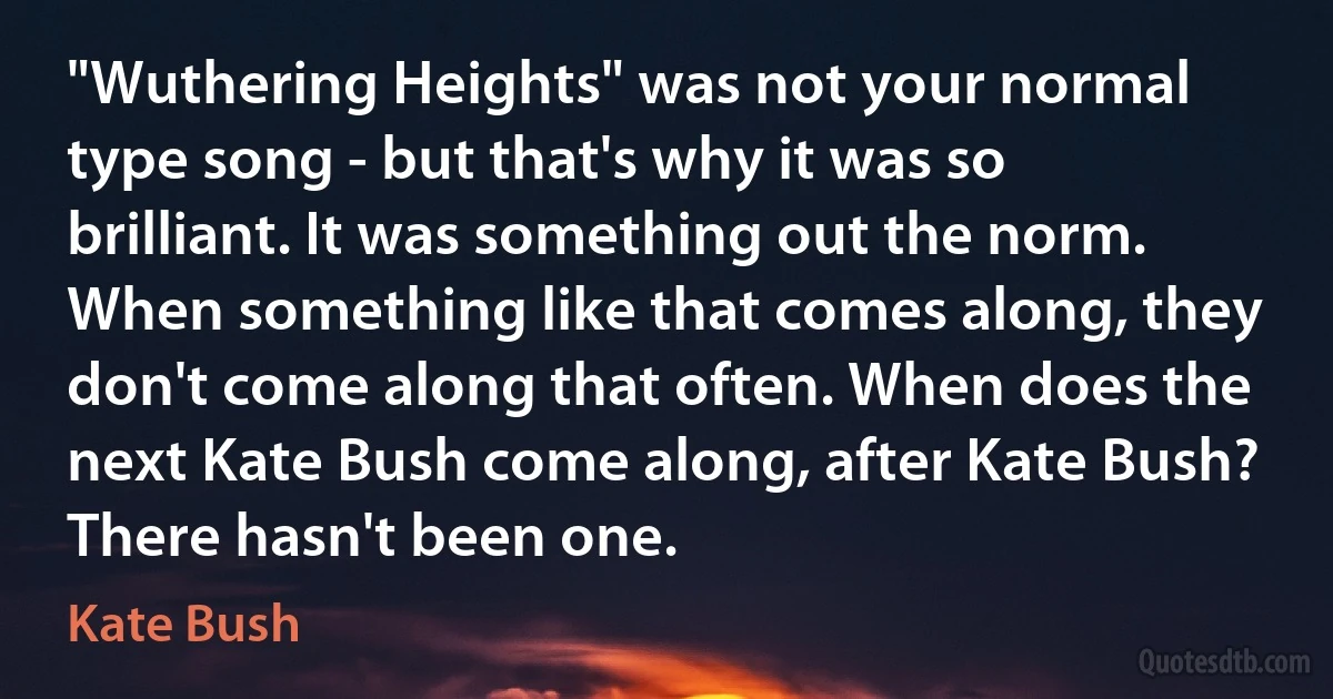 "Wuthering Heights" was not your normal type song - but that's why it was so brilliant. It was something out the norm. When something like that comes along, they don't come along that often. When does the next Kate Bush come along, after Kate Bush? There hasn't been one. (Kate Bush)