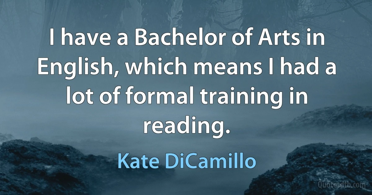 I have a Bachelor of Arts in English, which means I had a lot of formal training in reading. (Kate DiCamillo)