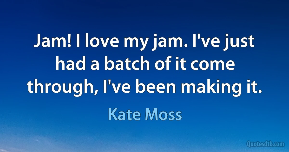 Jam! I love my jam. I've just had a batch of it come through, I've been making it. (Kate Moss)