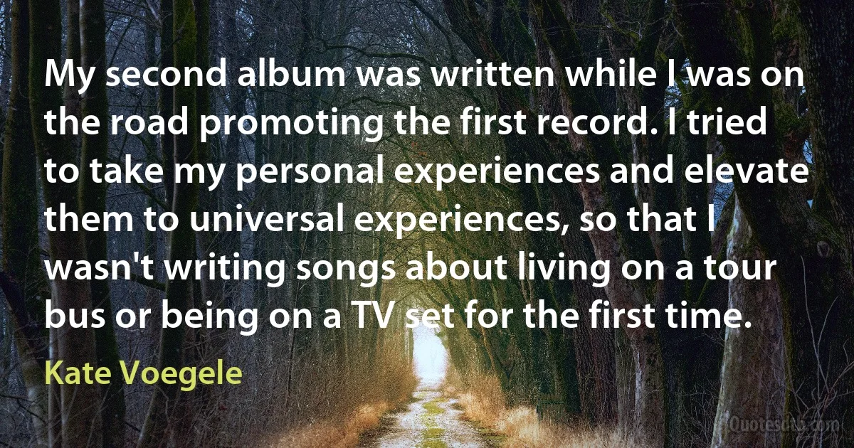 My second album was written while I was on the road promoting the first record. I tried to take my personal experiences and elevate them to universal experiences, so that I wasn't writing songs about living on a tour bus or being on a TV set for the first time. (Kate Voegele)