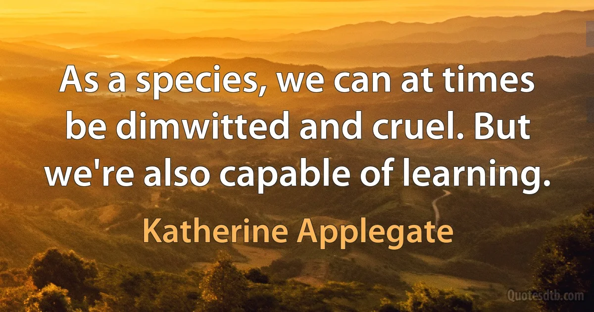 As a species, we can at times be dimwitted and cruel. But we're also capable of learning. (Katherine Applegate)