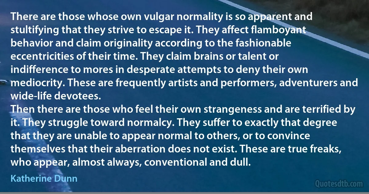 There are those whose own vulgar normality is so apparent and stultifying that they strive to escape it. They affect flamboyant behavior and claim originality according to the fashionable eccentricities of their time. They claim brains or talent or indifference to mores in desperate attempts to deny their own mediocrity. These are frequently artists and performers, adventurers and wide-life devotees.
Then there are those who feel their own strangeness and are terrified by it. They struggle toward normalcy. They suffer to exactly that degree that they are unable to appear normal to others, or to convince themselves that their aberration does not exist. These are true freaks, who appear, almost always, conventional and dull. (Katherine Dunn)