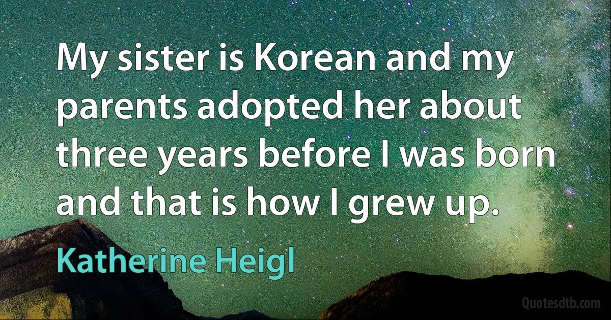 My sister is Korean and my parents adopted her about three years before I was born and that is how I grew up. (Katherine Heigl)