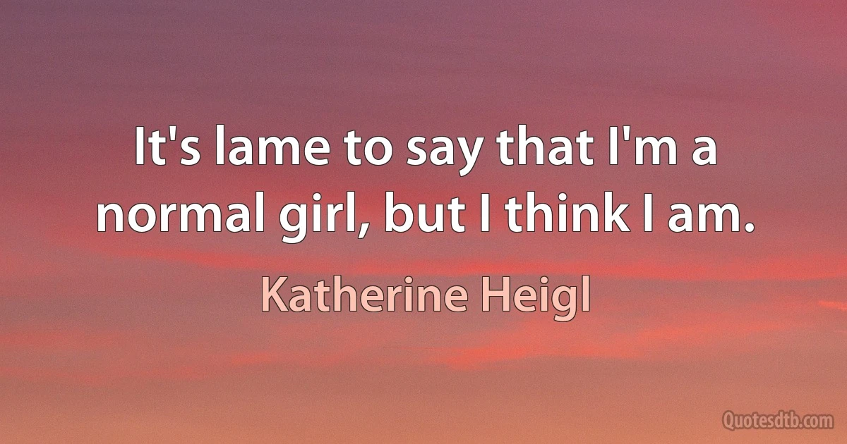 It's lame to say that I'm a normal girl, but I think I am. (Katherine Heigl)