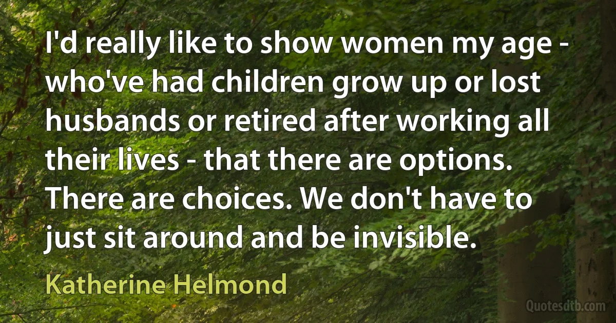 I'd really like to show women my age - who've had children grow up or lost husbands or retired after working all their lives - that there are options. There are choices. We don't have to just sit around and be invisible. (Katherine Helmond)