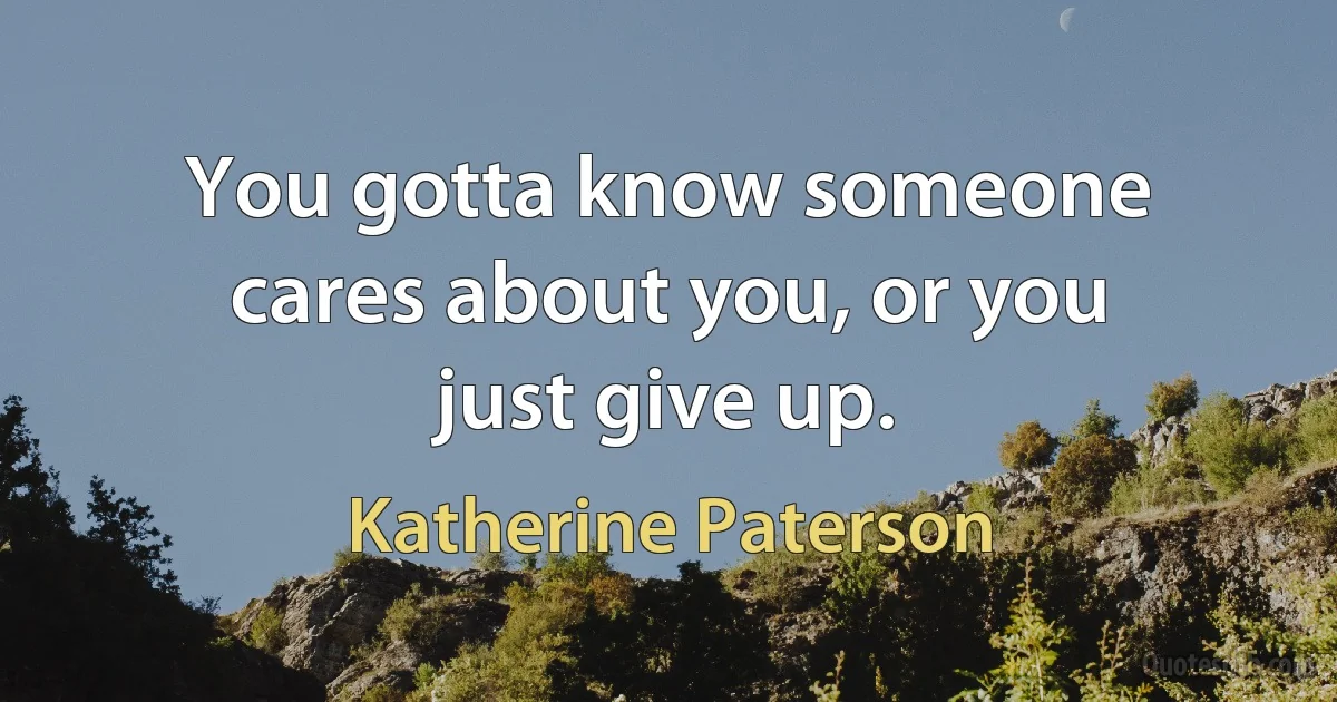 You gotta know someone cares about you, or you just give up. (Katherine Paterson)