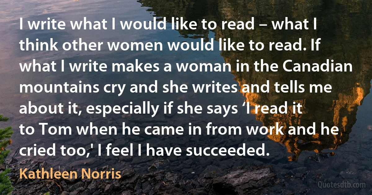 I write what I would like to read – what I think other women would like to read. If what I write makes a woman in the Canadian mountains cry and she writes and tells me about it, especially if she says ‘I read it to Tom when he came in from work and he cried too,' I feel I have succeeded. (Kathleen Norris)