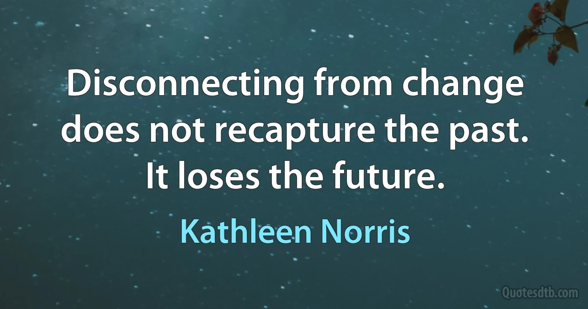 Disconnecting from change does not recapture the past. It loses the future. (Kathleen Norris)