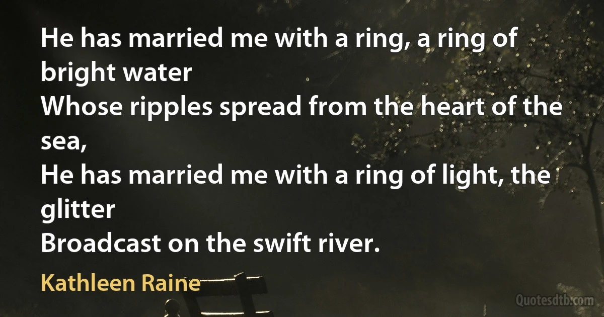 He has married me with a ring, a ring of bright water
Whose ripples spread from the heart of the sea,
He has married me with a ring of light, the glitter
Broadcast on the swift river. (Kathleen Raine)