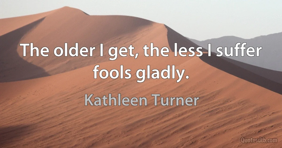 The older I get, the less I suffer fools gladly. (Kathleen Turner)