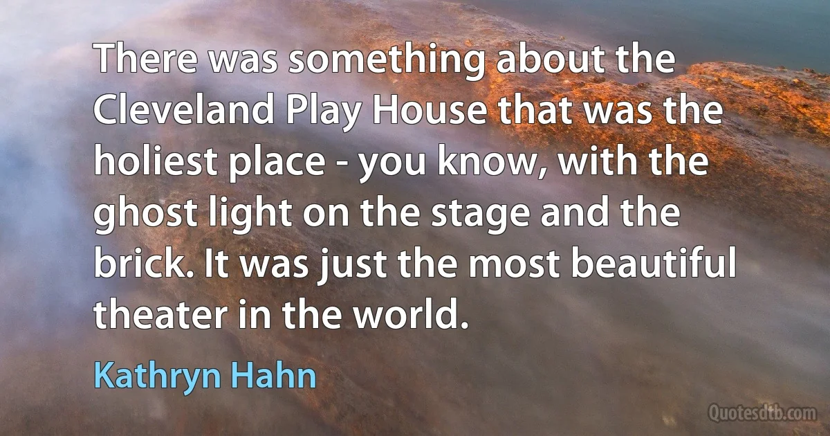 There was something about the Cleveland Play House that was the holiest place - you know, with the ghost light on the stage and the brick. It was just the most beautiful theater in the world. (Kathryn Hahn)