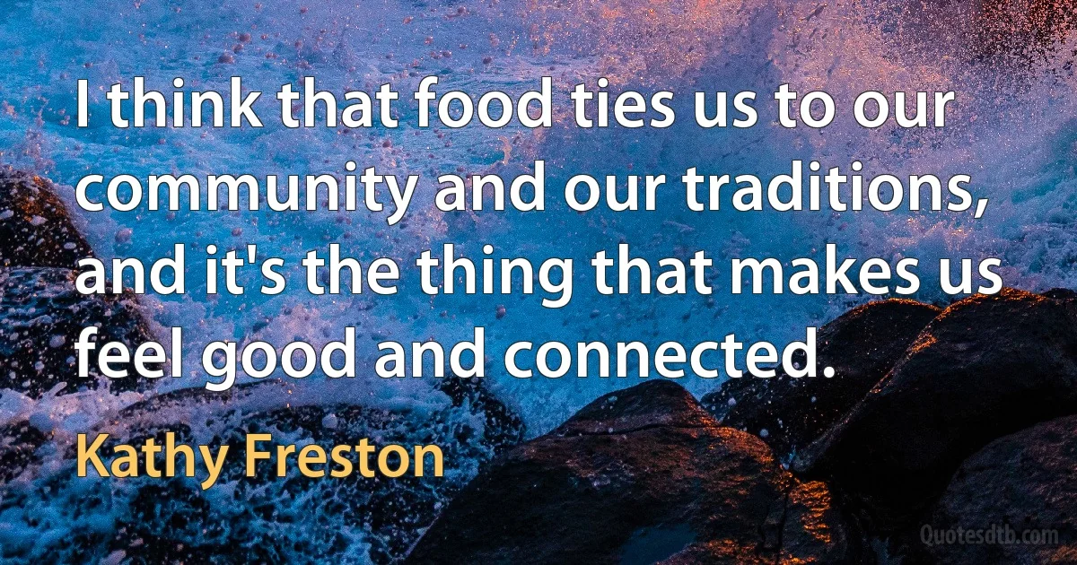 I think that food ties us to our community and our traditions, and it's the thing that makes us feel good and connected. (Kathy Freston)