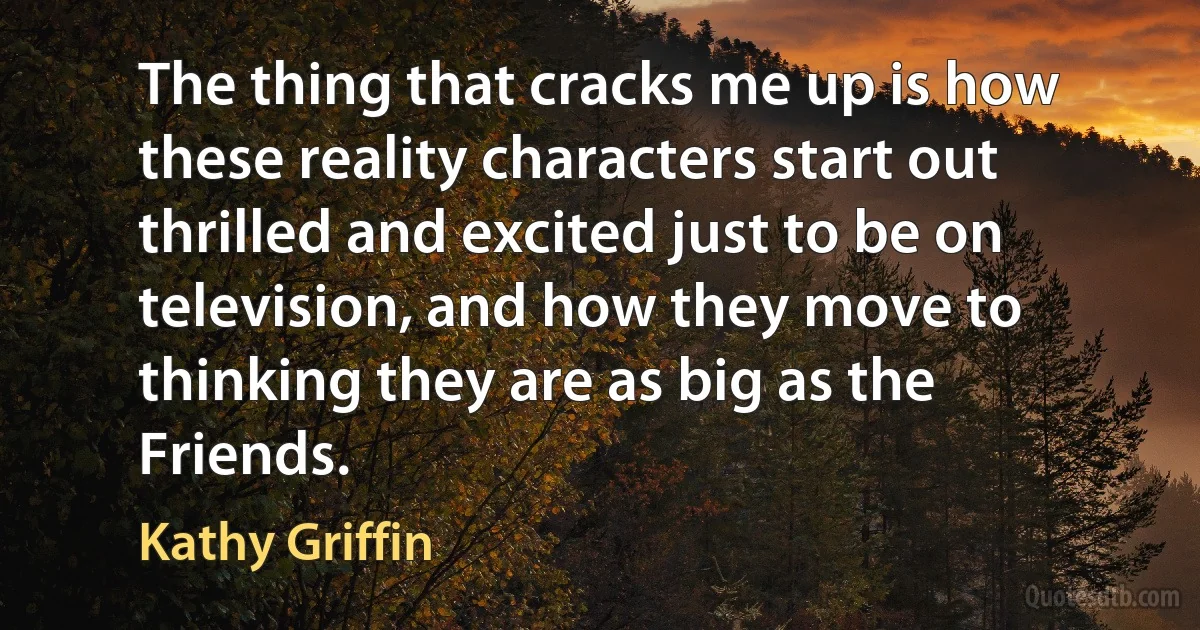 The thing that cracks me up is how these reality characters start out thrilled and excited just to be on television, and how they move to thinking they are as big as the Friends. (Kathy Griffin)