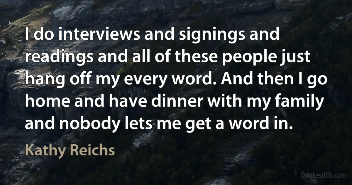 I do interviews and signings and readings and all of these people just hang off my every word. And then I go home and have dinner with my family and nobody lets me get a word in. (Kathy Reichs)