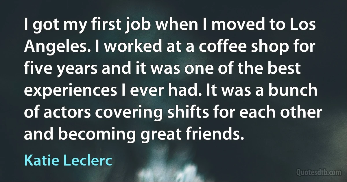 I got my first job when I moved to Los Angeles. I worked at a coffee shop for five years and it was one of the best experiences I ever had. It was a bunch of actors covering shifts for each other and becoming great friends. (Katie Leclerc)