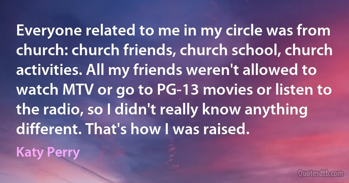 Everyone related to me in my circle was from church: church friends, church school, church activities. All my friends weren't allowed to watch MTV or go to PG-13 movies or listen to the radio, so I didn't really know anything different. That's how I was raised. (Katy Perry)