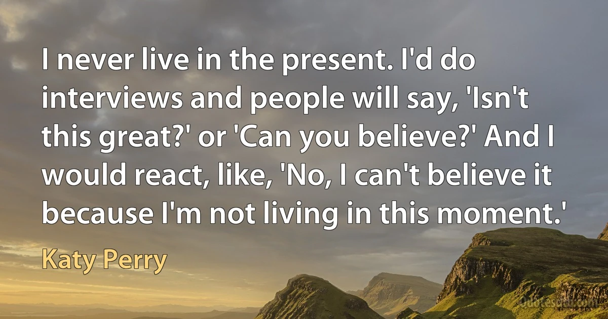 I never live in the present. I'd do interviews and people will say, 'Isn't this great?' or 'Can you believe?' And I would react, like, 'No, I can't believe it because I'm not living in this moment.' (Katy Perry)