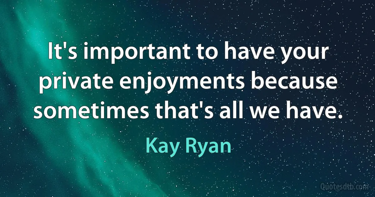 It's important to have your private enjoyments because sometimes that's all we have. (Kay Ryan)