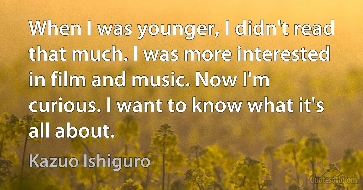 When I was younger, I didn't read that much. I was more interested in film and music. Now I'm curious. I want to know what it's all about. (Kazuo Ishiguro)