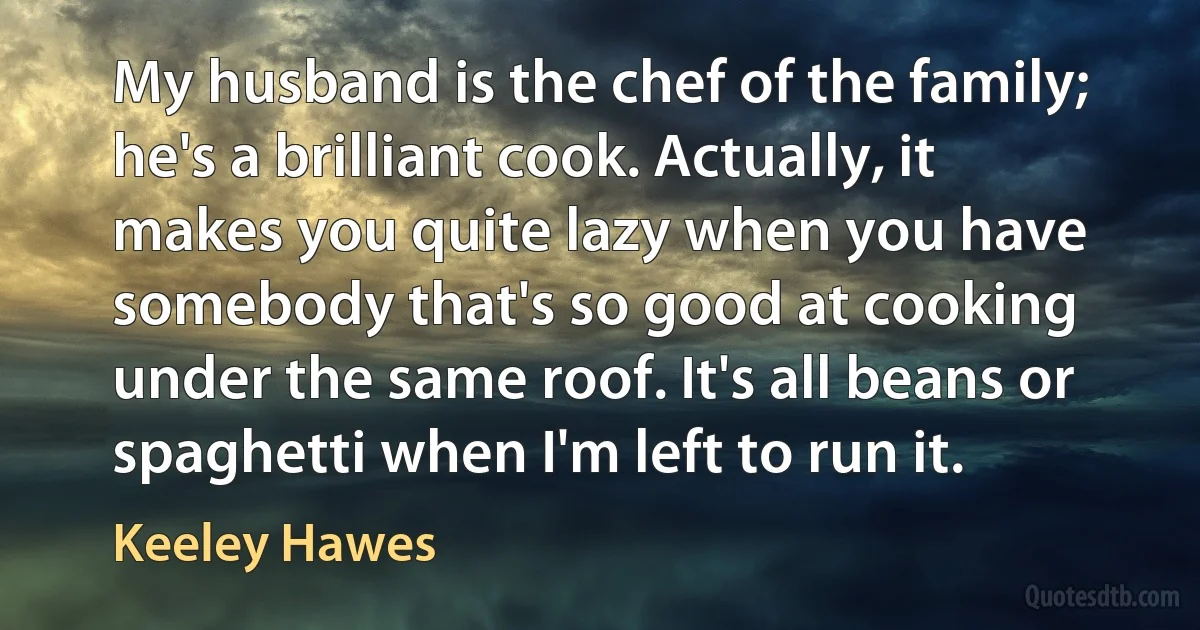 My husband is the chef of the family; he's a brilliant cook. Actually, it makes you quite lazy when you have somebody that's so good at cooking under the same roof. It's all beans or spaghetti when I'm left to run it. (Keeley Hawes)