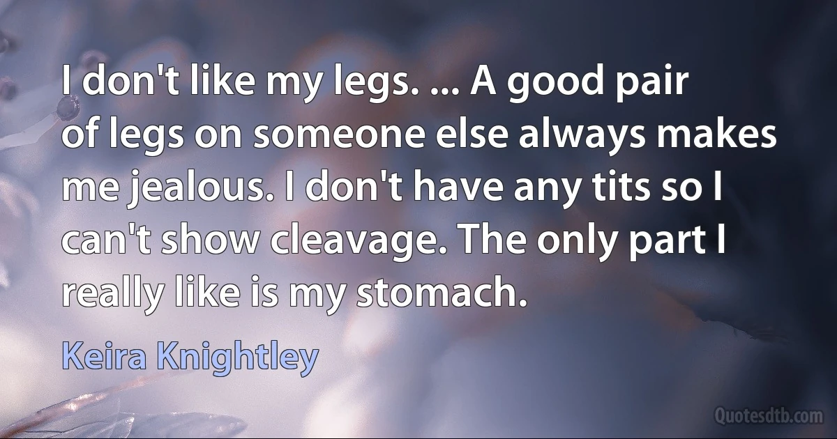 I don't like my legs. ... A good pair of legs on someone else always makes me jealous. I don't have any tits so I can't show cleavage. The only part I really like is my stomach. (Keira Knightley)