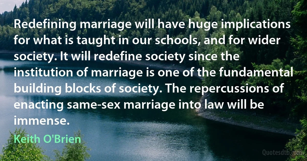 Redefining marriage will have huge implications for what is taught in our schools, and for wider society. It will redefine society since the institution of marriage is one of the fundamental building blocks of society. The repercussions of enacting same-sex marriage into law will be immense. (Keith O'Brien)