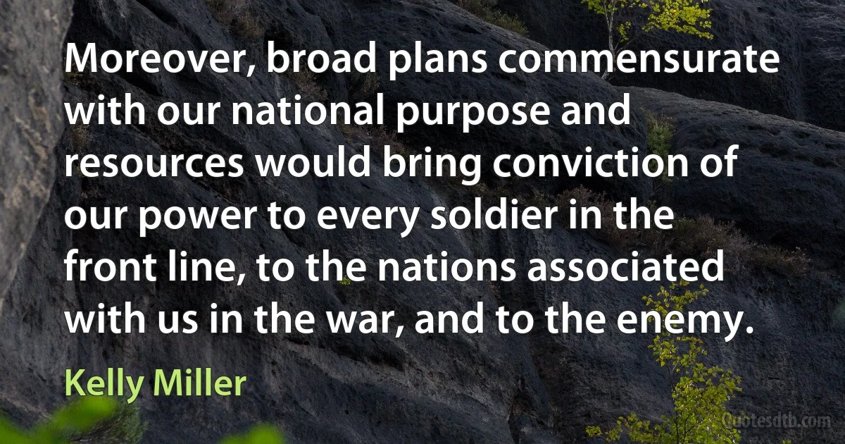 Moreover, broad plans commensurate with our national purpose and resources would bring conviction of our power to every soldier in the front line, to the nations associated with us in the war, and to the enemy. (Kelly Miller)