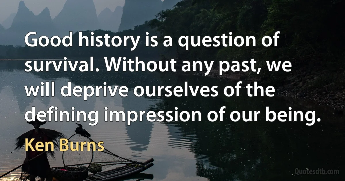 Good history is a question of survival. Without any past, we will deprive ourselves of the defining impression of our being. (Ken Burns)