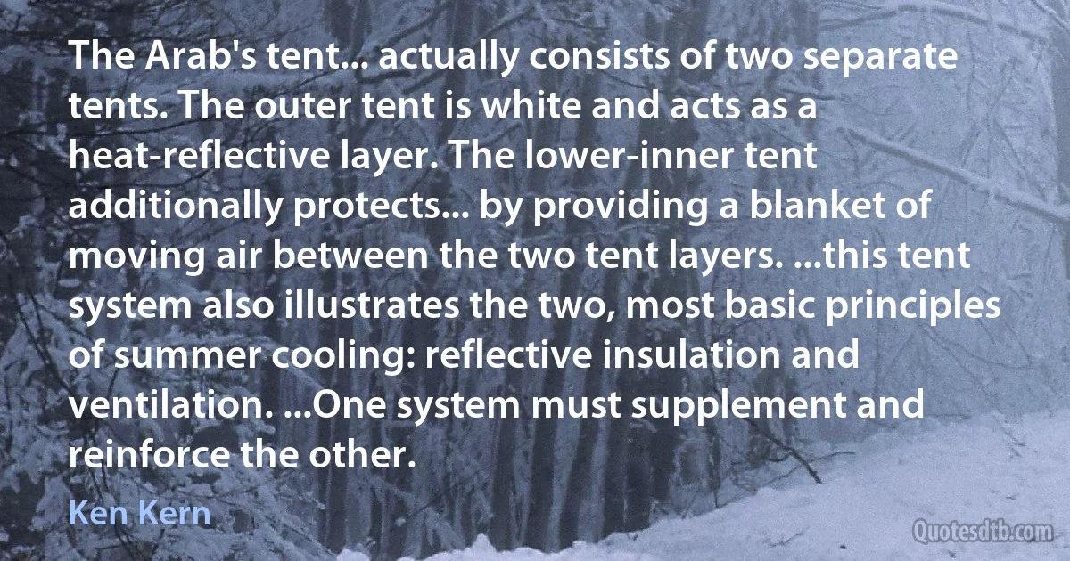 The Arab's tent... actually consists of two separate tents. The outer tent is white and acts as a heat-reflective layer. The lower-inner tent additionally protects... by providing a blanket of moving air between the two tent layers. ...this tent system also illustrates the two, most basic principles of summer cooling: reflective insulation and ventilation. ...One system must supplement and reinforce the other. (Ken Kern)