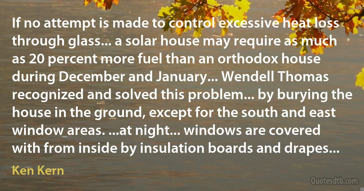 If no attempt is made to control excessive heat loss through glass... a solar house may require as much as 20 percent more fuel than an orthodox house during December and January... Wendell Thomas recognized and solved this problem... by burying the house in the ground, except for the south and east window areas. ...at night... windows are covered with from inside by insulation boards and drapes... (Ken Kern)