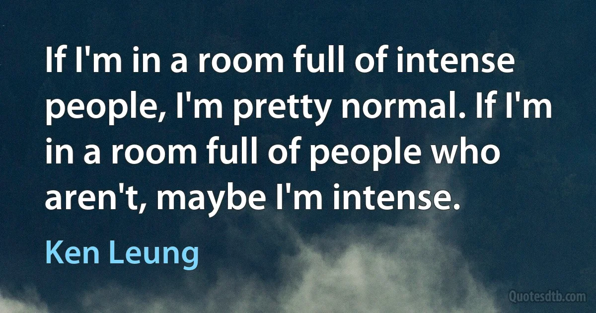 If I'm in a room full of intense people, I'm pretty normal. If I'm in a room full of people who aren't, maybe I'm intense. (Ken Leung)