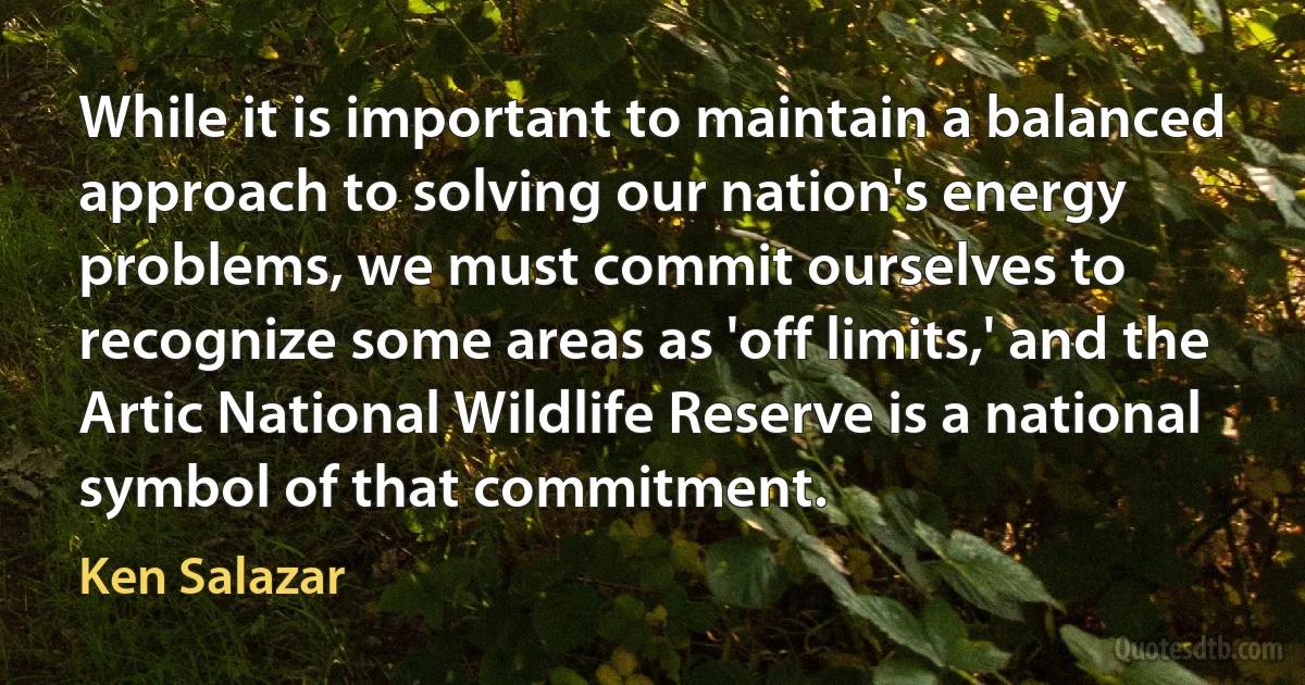 While it is important to maintain a balanced approach to solving our nation's energy problems, we must commit ourselves to recognize some areas as 'off limits,' and the Artic National Wildlife Reserve is a national symbol of that commitment. (Ken Salazar)