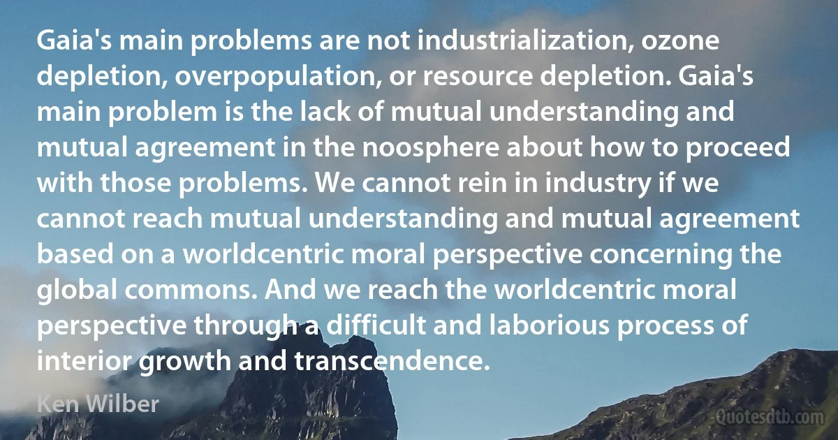 Gaia's main problems are not industrialization, ozone depletion, overpopulation, or resource depletion. Gaia's main problem is the lack of mutual understanding and mutual agreement in the noosphere about how to proceed with those problems. We cannot rein in industry if we cannot reach mutual understanding and mutual agreement based on a worldcentric moral perspective concerning the global commons. And we reach the worldcentric moral perspective through a difficult and laborious process of interior growth and transcendence. (Ken Wilber)