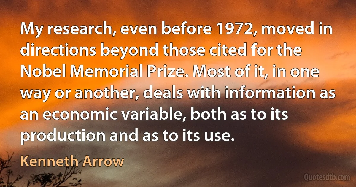 My research, even before 1972, moved in directions beyond those cited for the Nobel Memorial Prize. Most of it, in one way or another, deals with information as an economic variable, both as to its production and as to its use. (Kenneth Arrow)