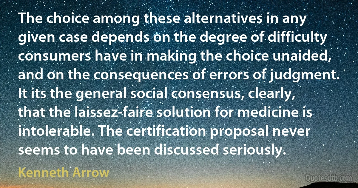 The choice among these alternatives in any given case depends on the degree of difficulty consumers have in making the choice unaided, and on the consequences of errors of judgment. It its the general social consensus, clearly, that the laissez-faire solution for medicine is intolerable. The certification proposal never seems to have been discussed seriously. (Kenneth Arrow)