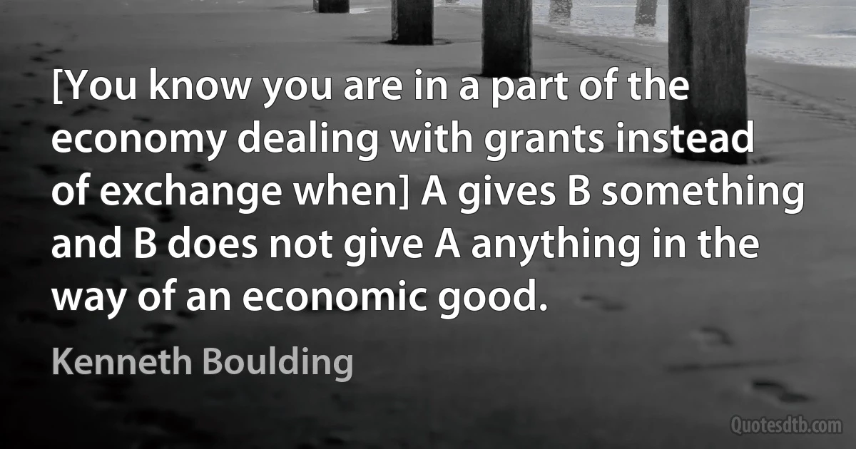 [You know you are in a part of the economy dealing with grants instead of exchange when] A gives B something and B does not give A anything in the way of an economic good. (Kenneth Boulding)