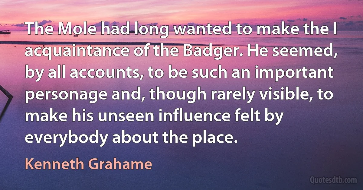 The Mole had long wanted to make the I acquaintance of the Badger. He seemed, by all accounts, to be such an important personage and, though rarely visible, to make his unseen influence felt by everybody about the place. (Kenneth Grahame)