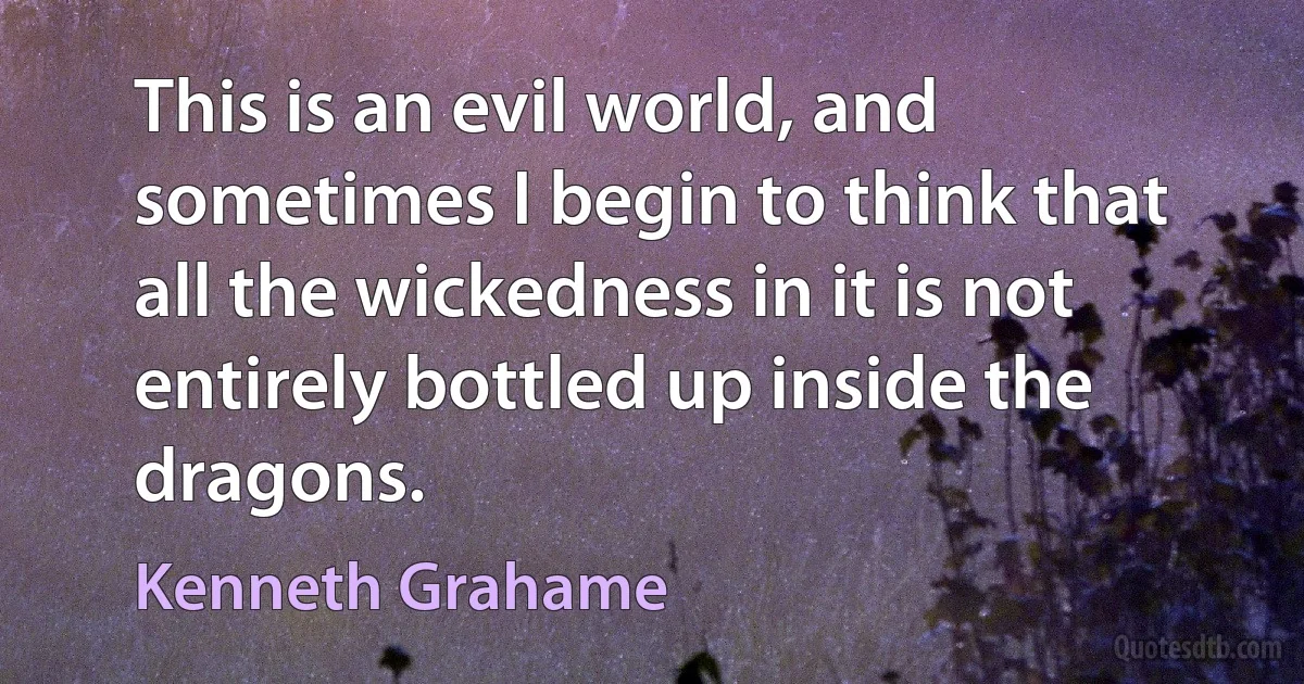 This is an evil world, and sometimes I begin to think that all the wickedness in it is not entirely bottled up inside the dragons. (Kenneth Grahame)