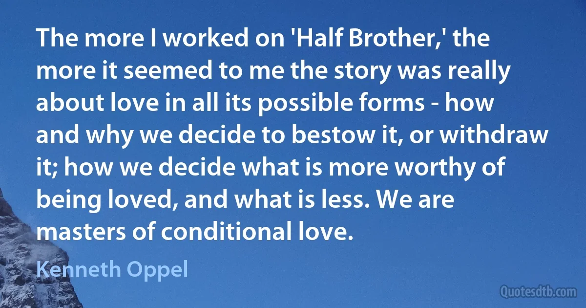 The more I worked on 'Half Brother,' the more it seemed to me the story was really about love in all its possible forms - how and why we decide to bestow it, or withdraw it; how we decide what is more worthy of being loved, and what is less. We are masters of conditional love. (Kenneth Oppel)