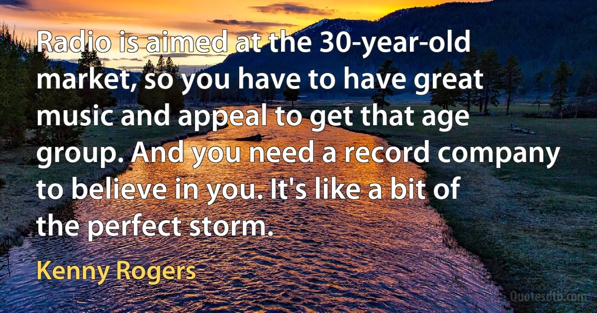 Radio is aimed at the 30-year-old market, so you have to have great music and appeal to get that age group. And you need a record company to believe in you. It's like a bit of the perfect storm. (Kenny Rogers)