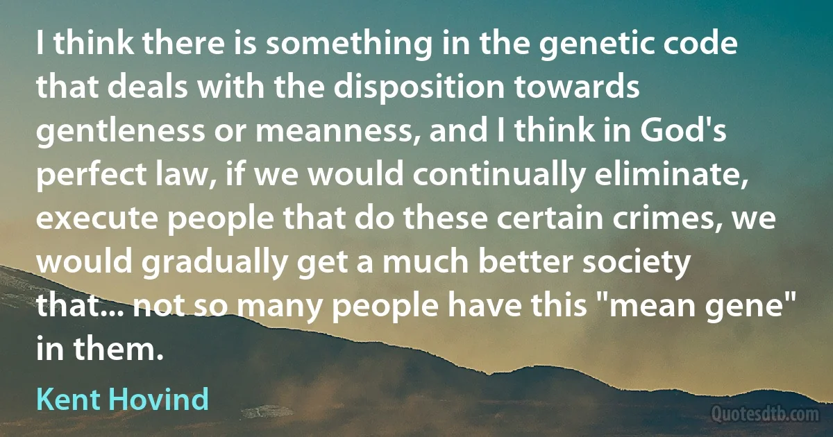 I think there is something in the genetic code that deals with the disposition towards gentleness or meanness, and I think in God's perfect law, if we would continually eliminate, execute people that do these certain crimes, we would gradually get a much better society that... not so many people have this "mean gene" in them. (Kent Hovind)