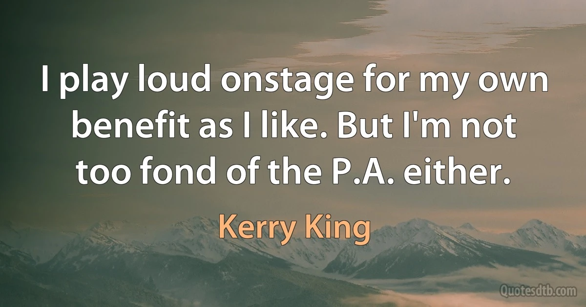 I play loud onstage for my own benefit as I like. But I'm not too fond of the P.A. either. (Kerry King)