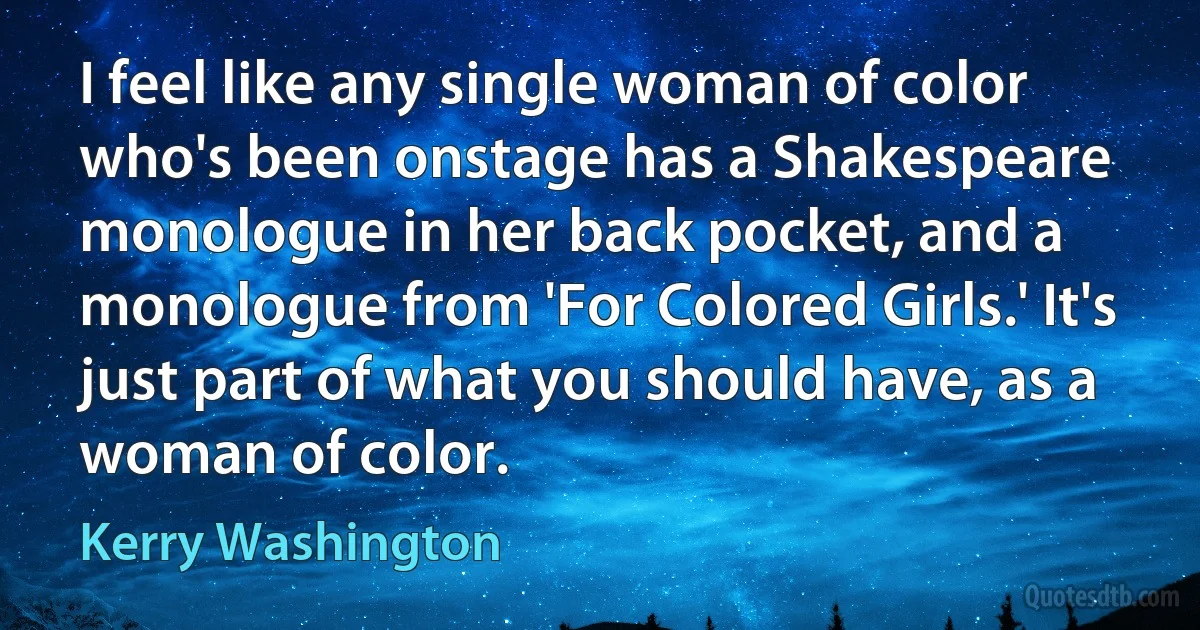 I feel like any single woman of color who's been onstage has a Shakespeare monologue in her back pocket, and a monologue from 'For Colored Girls.' It's just part of what you should have, as a woman of color. (Kerry Washington)