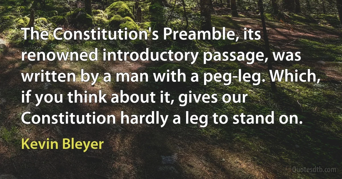 The Constitution's Preamble, its renowned introductory passage, was written by a man with a peg-leg. Which, if you think about it, gives our Constitution hardly a leg to stand on. (Kevin Bleyer)