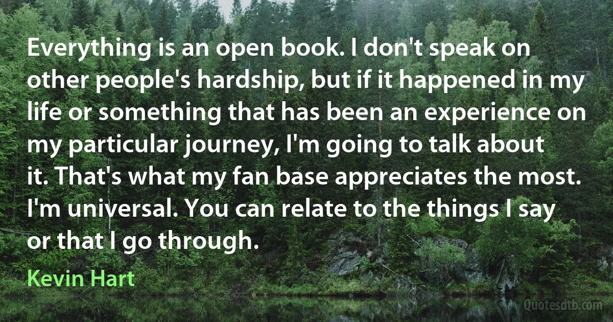 Everything is an open book. I don't speak on other people's hardship, but if it happened in my life or something that has been an experience on my particular journey, I'm going to talk about it. That's what my fan base appreciates the most. I'm universal. You can relate to the things I say or that I go through. (Kevin Hart)